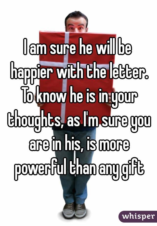 I am sure he will be happier with the letter. To know he is in your thoughts, as I'm sure you are in his, is more powerful than any gift