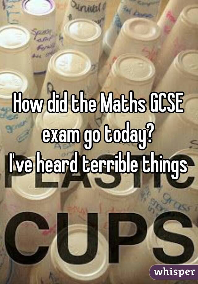 How did the Maths GCSE exam go today? 
I've heard terrible things