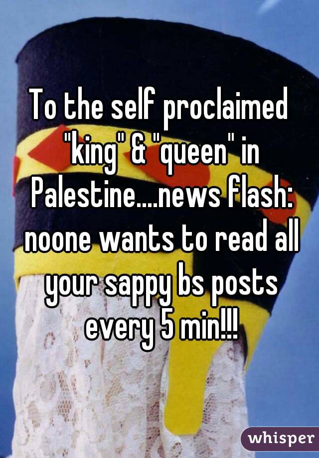 To the self proclaimed "king" & "queen" in Palestine....news flash: noone wants to read all your sappy bs posts every 5 min!!!