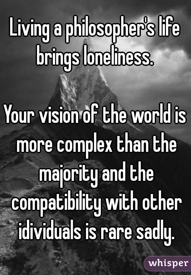 Living a philosopher's life brings loneliness. 

Your vision of the world is more complex than the majority and the compatibility with other idividuals is rare sadly.