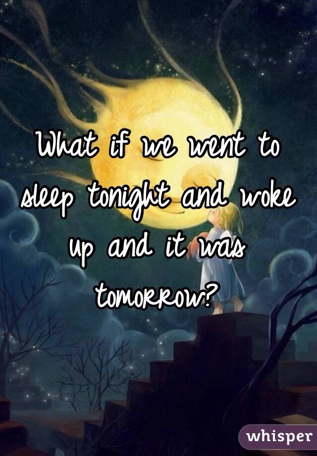What if we went to sleep tonight and woke up and it was tomorrow?