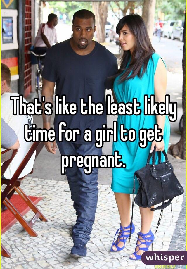 That's like the least likely time for a girl to get pregnant. 