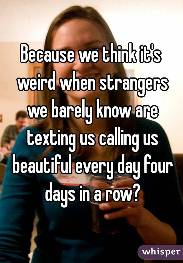 Because we think it's weird when strangers we barely know are texting us calling us beautiful every day four days in a row?