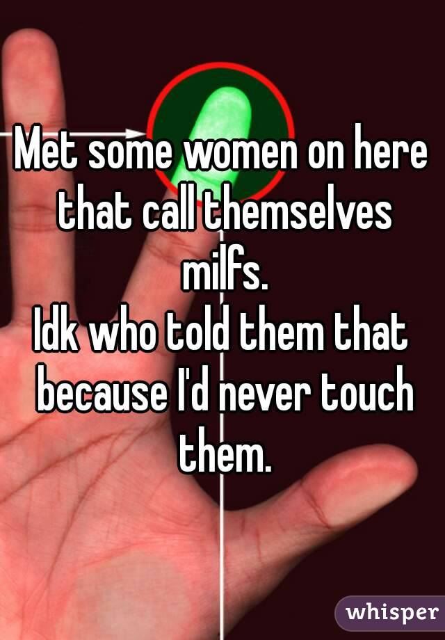 Met some women on here that call themselves milfs.
Idk who told them that because I'd never touch them.
