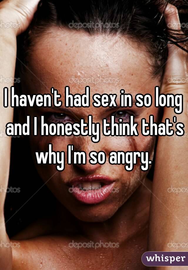 I haven't had sex in so long and I honestly think that's why I'm so angry. 