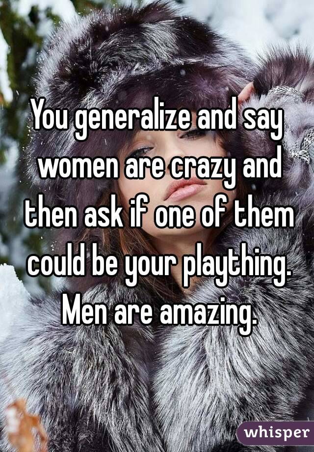 You generalize and say women are crazy and then ask if one of them could be your plaything. Men are amazing.