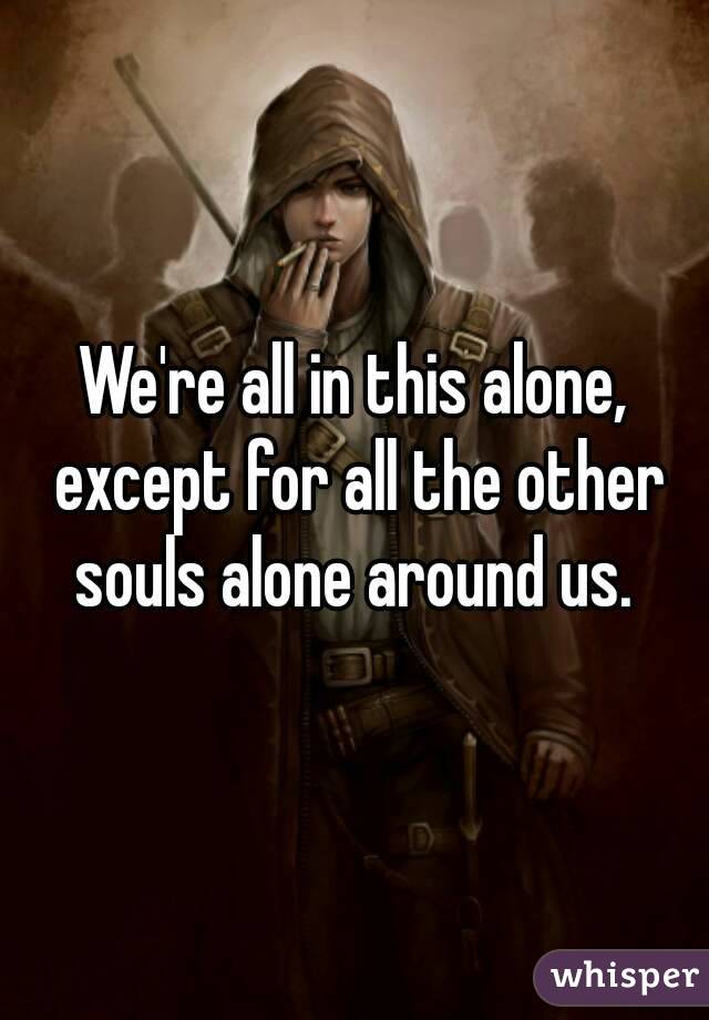We're all in this alone, except for all the other souls alone around us. 