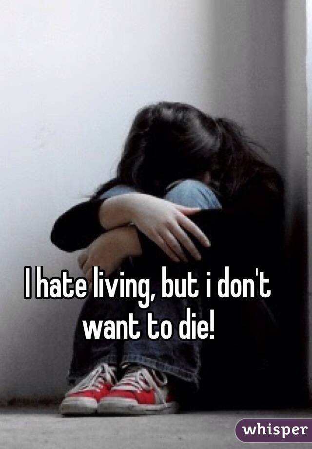 I hate living, but i don't want to die!
