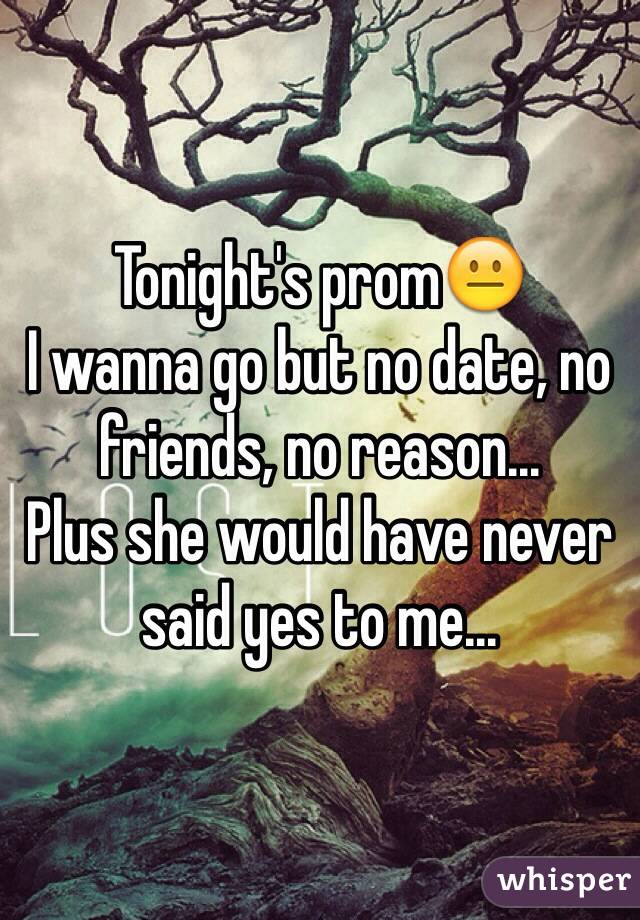 Tonight's prom😐
I wanna go but no date, no friends, no reason...
Plus she would have never said yes to me...