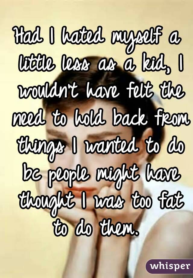 Had I hated myself a little less as a kid, I wouldn't have felt the need to hold back from things I wanted to do bc people might have thought I was too fat to do them. 