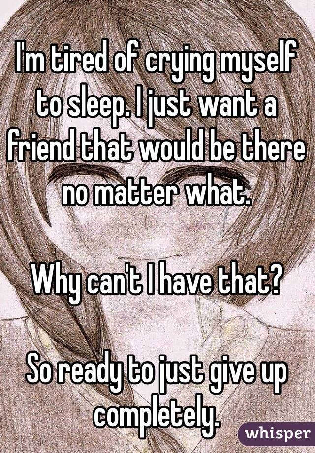 I'm tired of crying myself to sleep. I just want a friend that would be there no matter what. 

Why can't I have that?

So ready to just give up completely. 