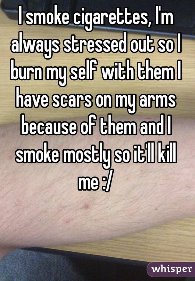 I smoke cigarettes, I'm always stressed out so I burn my self with them I have scars on my arms because of them and I smoke mostly so it'll kill me :/ 