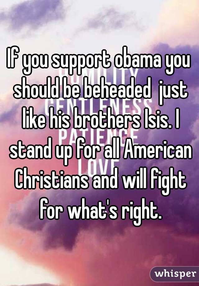 If you support obama you should be beheaded  just like his brothers Isis. I stand up for all American Christians and will fight for what's right.
