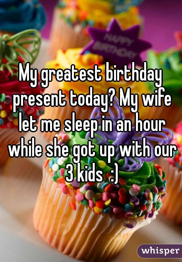 My greatest birthday present today? My wife let me sleep in an hour while she got up with our 3 kids  :)