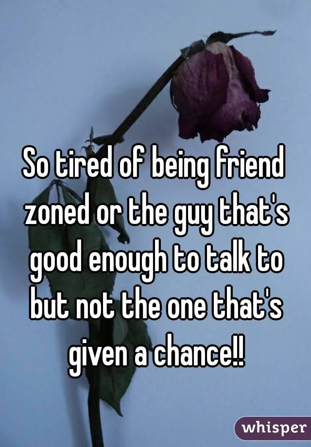 So tired of being friend zoned or the guy that's good enough to talk to but not the one that's given a chance!!