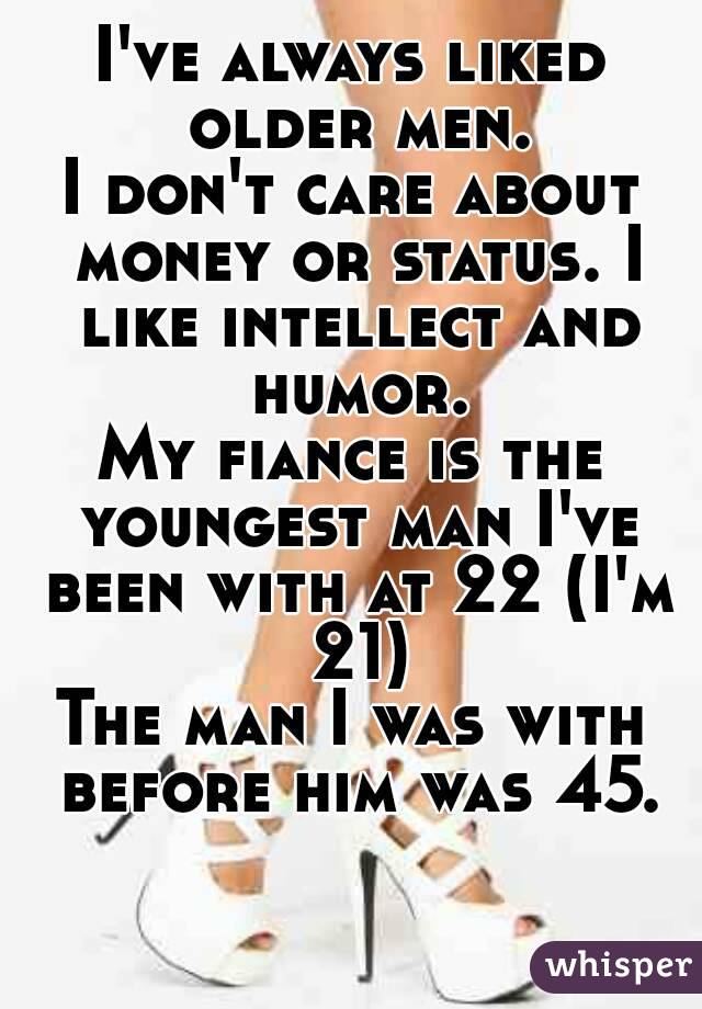 I've always liked older men.
I don't care about money or status. I like intellect and humor.
My fiance is the youngest man I've been with at 22 (I'm 21)
The man I was with before him was 45.