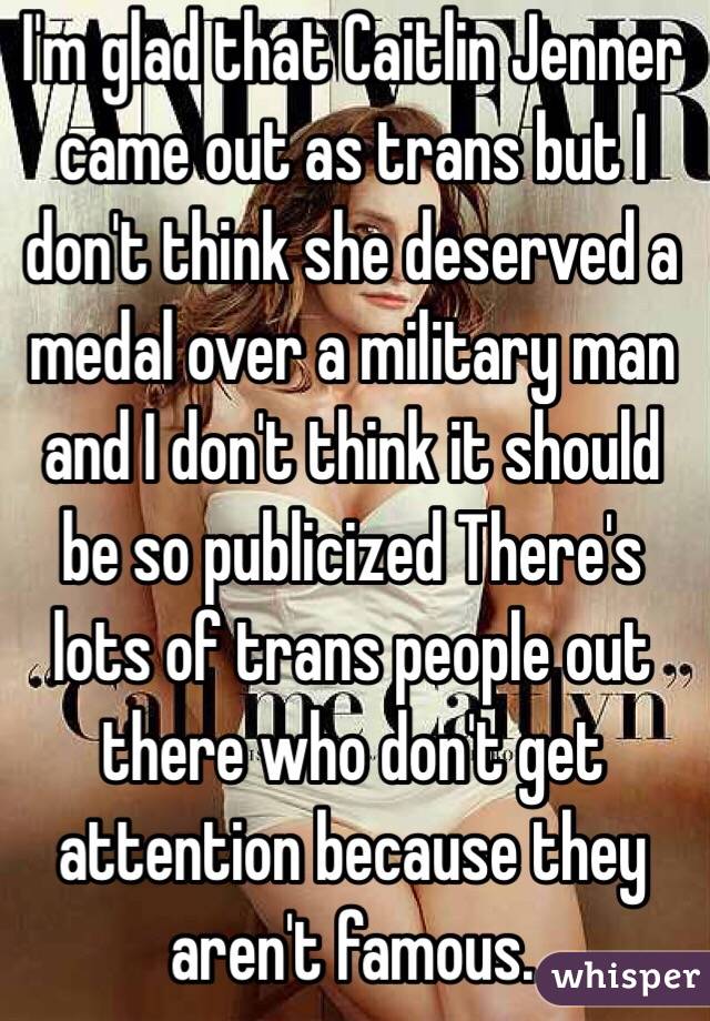 I'm glad that Caitlin Jenner came out as trans but I don't think she deserved a medal over a military man and I don't think it should be so publicized There's lots of trans people out there who don't get attention because they aren't famous. 