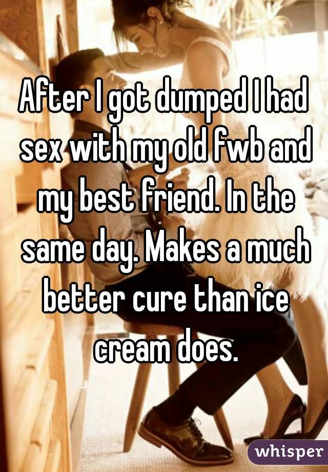 After I got dumped I had sex with my old fwb and my best friend. In the same day. Makes a much better cure than ice cream does.