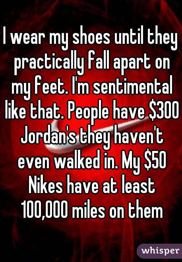 I wear my shoes until they practically fall apart on my feet. I'm sentimental like that. People have $300 Jordan's they haven't even walked in. My $50 Nikes have at least 100,000 miles on them