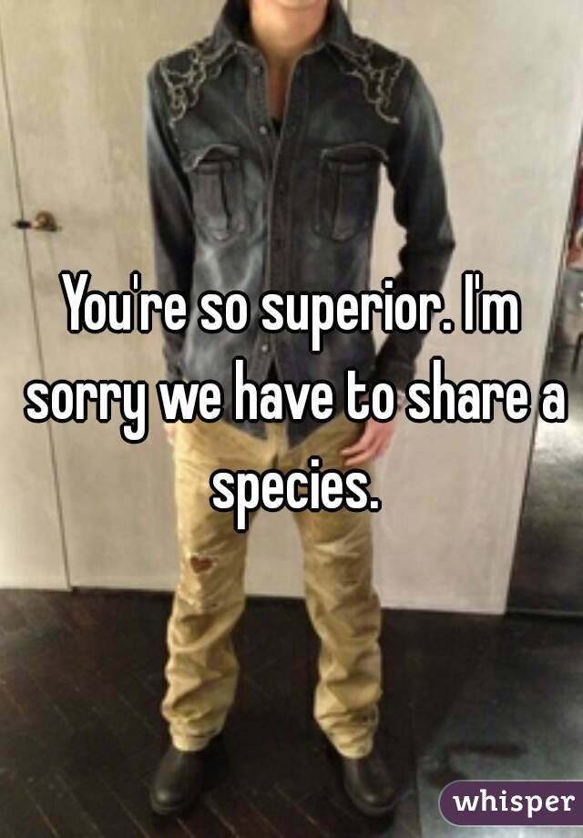 You're so superior. I'm sorry we have to share a species.
