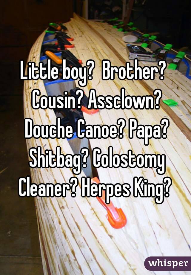 Little boy?  Brother?  Cousin? Assclown? Douche Canoe? Papa? Shitbag? Colostomy Cleaner? Herpes King? 