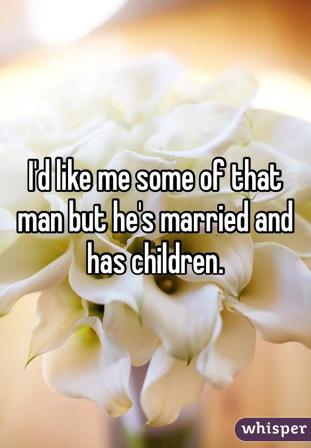 I'd like me some of that man but he's married and has children. 