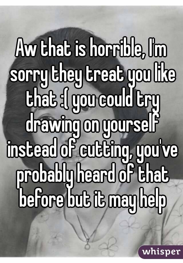 Aw that is horrible, I'm sorry they treat you like that :( you could try drawing on yourself instead of cutting, you've probably heard of that before but it may help