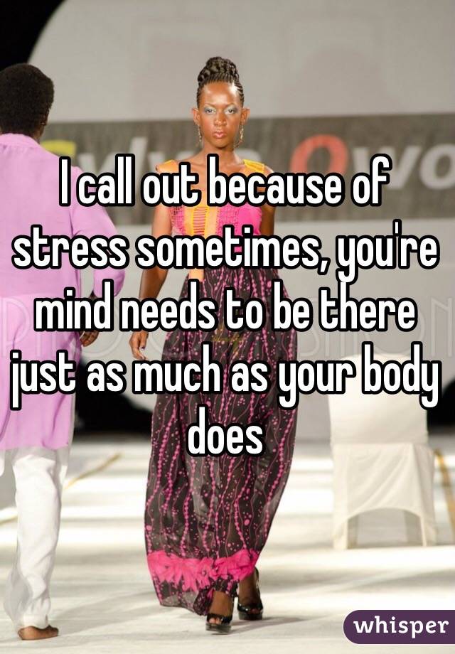 I call out because of stress sometimes, you're mind needs to be there just as much as your body does