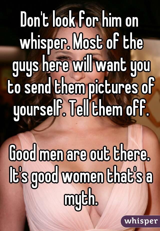 Don't look for him on whisper. Most of the guys here will want you to send them pictures of yourself. Tell them off.

Good men are out there. It's good women that's a myth.