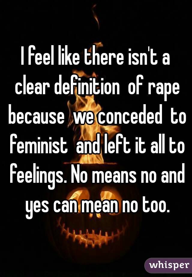 I feel like there isn't a clear definition  of rape because  we conceded  to feminist  and left it all to feelings. No means no and yes can mean no too.
