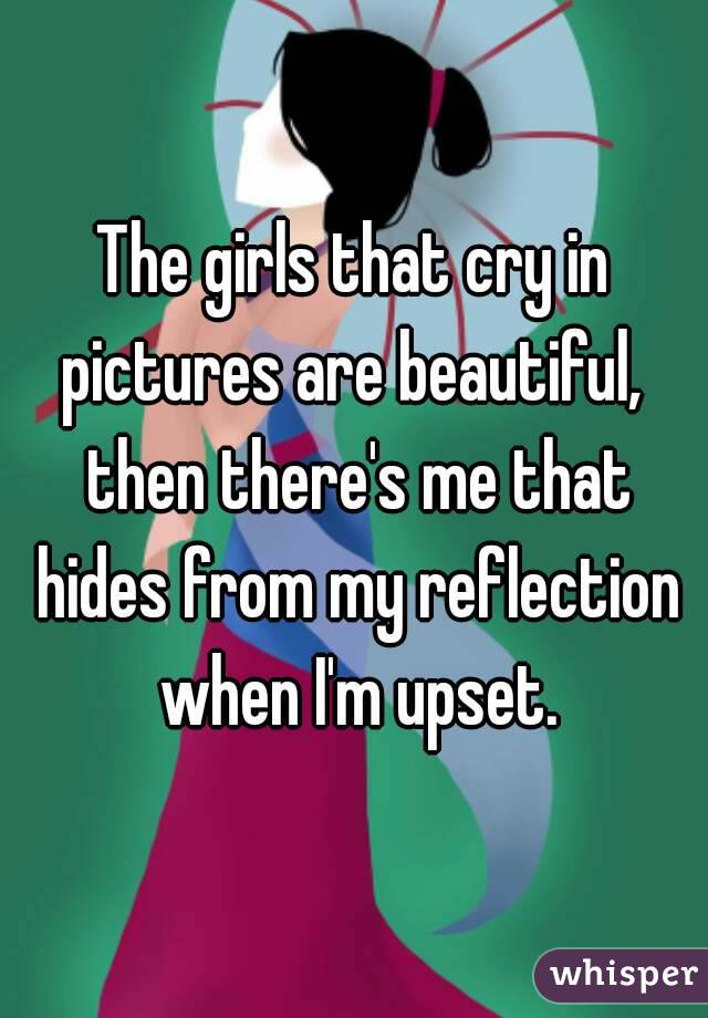The girls that cry in pictures are beautiful,  then there's me that hides from my reflection when I'm upset.