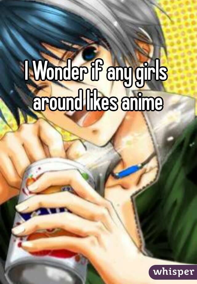 I Wonder if any girls around likes anime
