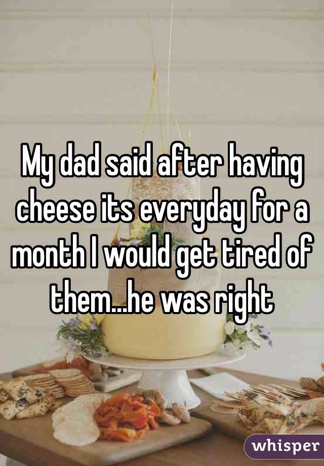 My dad said after having cheese its everyday for a month I would get tired of them...he was right