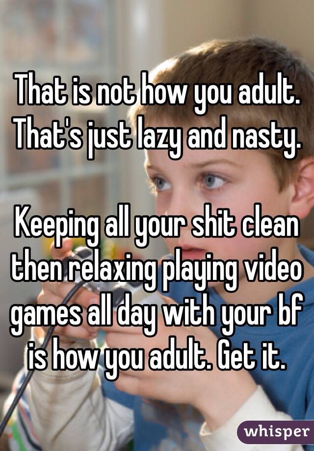 That is not how you adult. 
That's just lazy and nasty. 

Keeping all your shit clean then relaxing playing video games all day with your bf is how you adult. Get it. 
