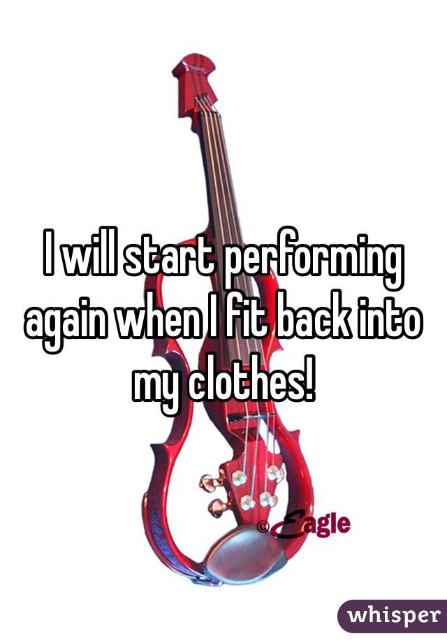 I will start performing again when I fit back into my clothes! 