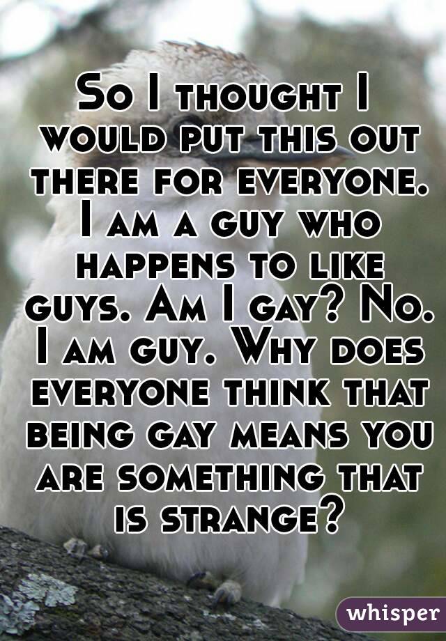 So I thought I would put this out there for everyone. I am a guy who happens to like guys. Am I gay? No. I am guy. Why does everyone think that being gay means you are something that is strange?