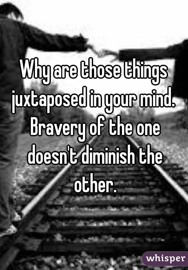 Why are those things juxtaposed in your mind.  Bravery of the one doesn't diminish the other.