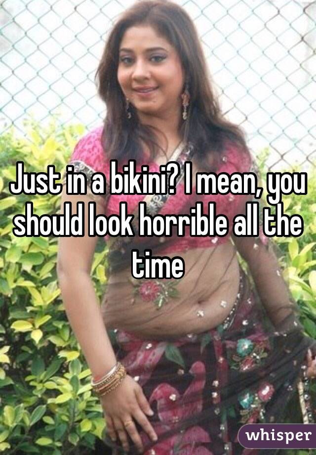 Just in a bikini? I mean, you should look horrible all the time