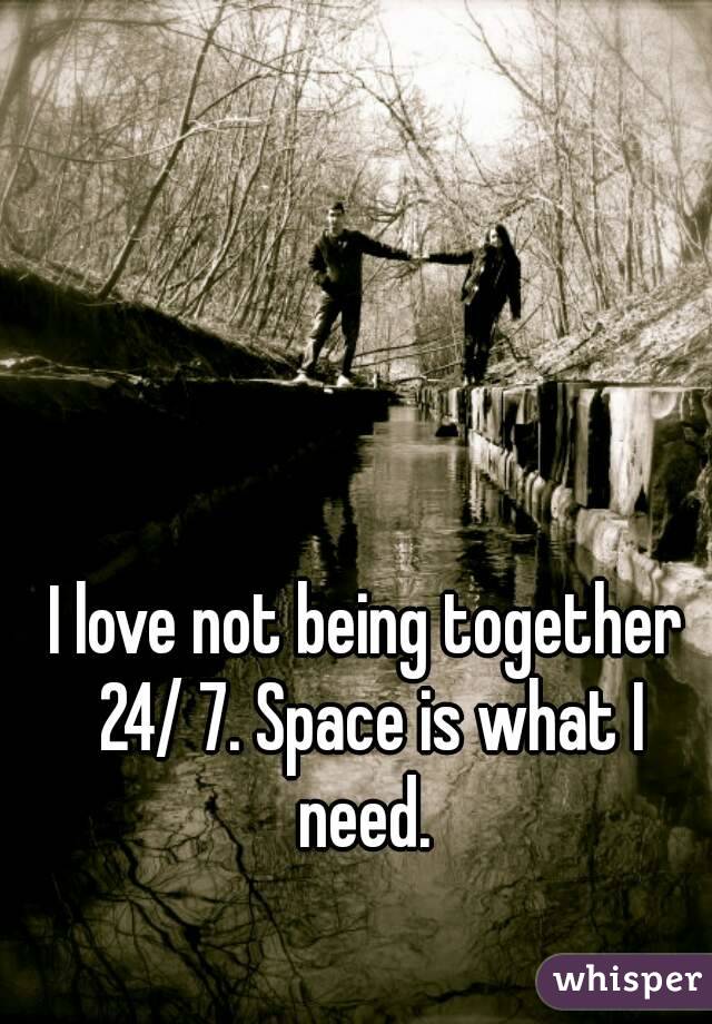 I love not being together 24/ 7. Space is what I need. 