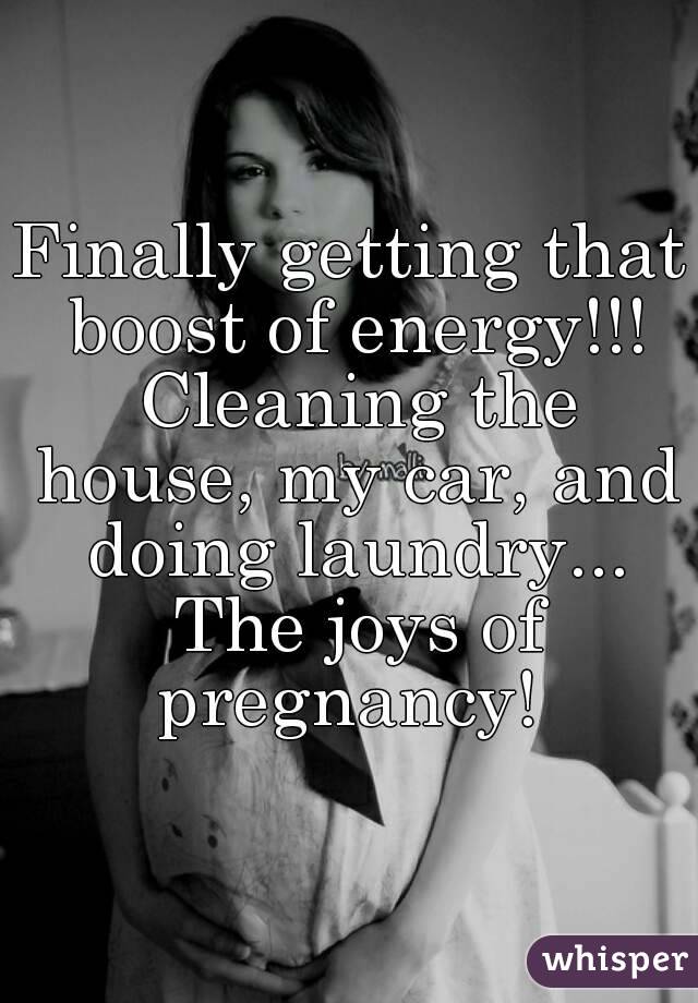 Finally getting that boost of energy!!! Cleaning the house, my car, and doing laundry... The joys of pregnancy! 