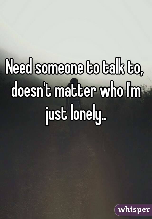 Need someone to talk to, doesn't matter who I'm just lonely..