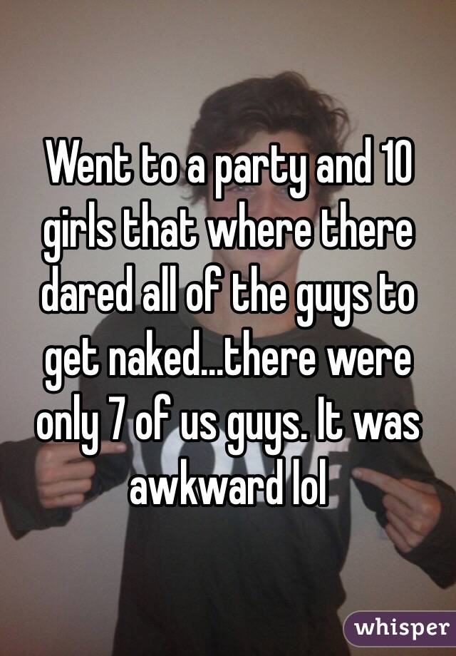 Went to a party and 10 girls that where there dared all of the guys to get naked...there were only 7 of us guys. It was awkward lol 