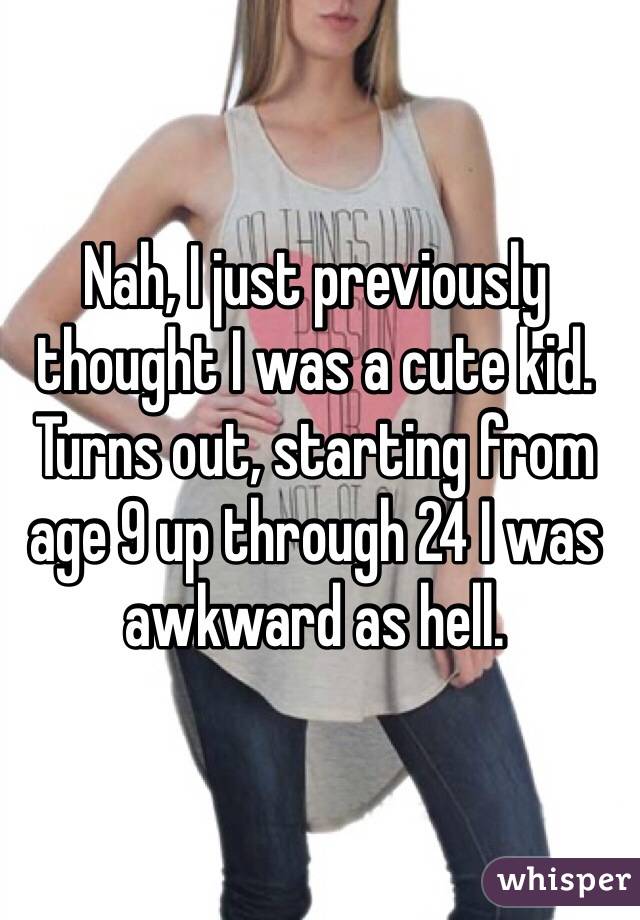 Nah, I just previously thought I was a cute kid. Turns out, starting from age 9 up through 24 I was awkward as hell.