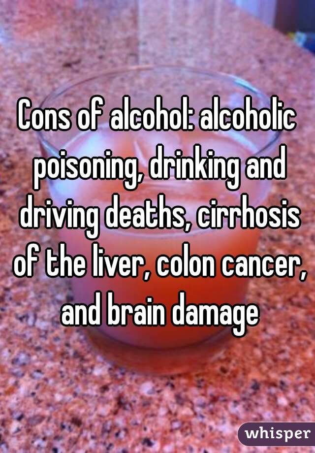 Cons of alcohol: alcoholic poisoning, drinking and driving deaths, cirrhosis of the liver, colon cancer, and brain damage