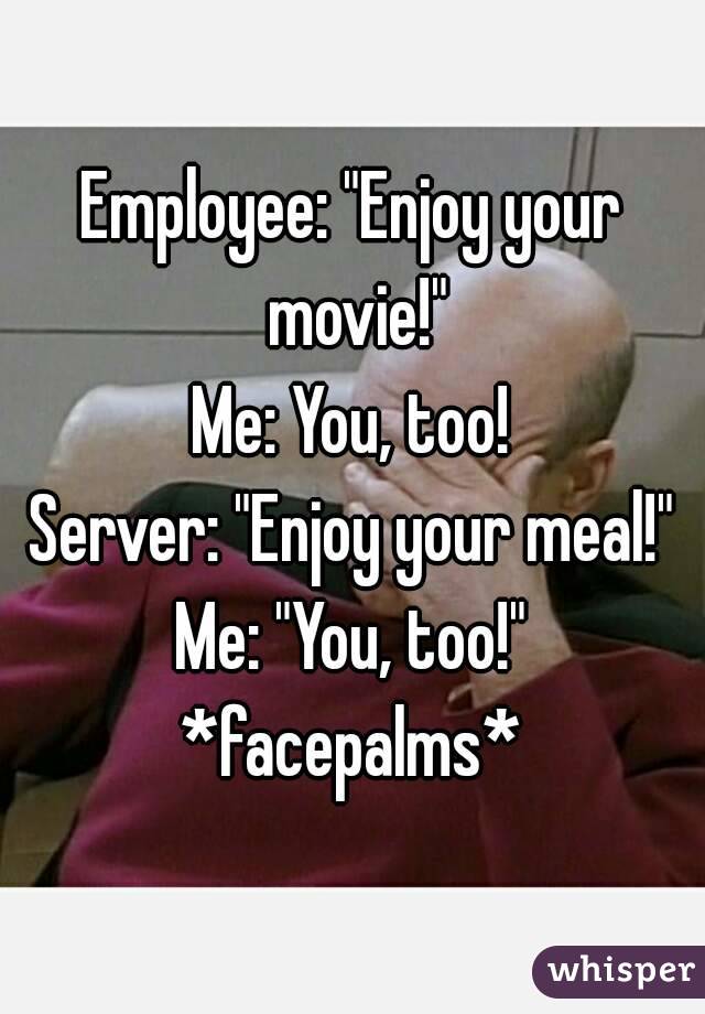 Employee: "Enjoy your movie!"
Me: You, too!
Server: "Enjoy your meal!"
Me: "You, too!"
*facepalms*