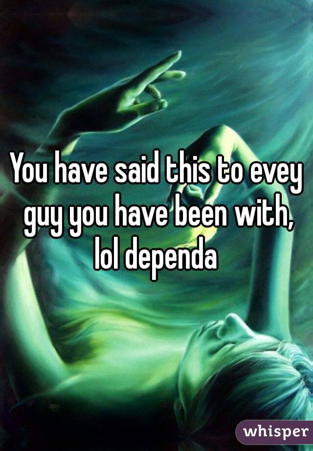 You have said this to evey guy you have been with, lol dependa 