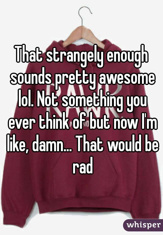 That strangely enough sounds pretty awesome lol. Not something you ever think of but now I'm like, damn... That would be rad