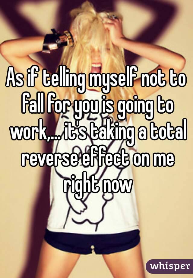 As if telling myself not to fall for you is going to work,... it's taking a total reverse effect on me right now