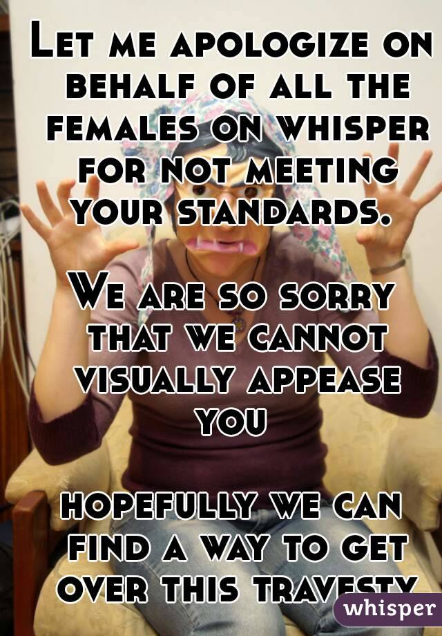 Let me apologize on behalf of all the females on whisper for not meeting your standards. 

We are so sorry that we cannot visually appease you 

hopefully we can find a way to get over this travesty
