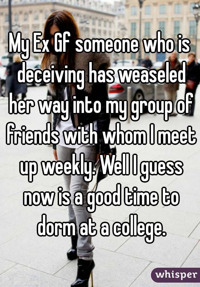 My Ex Gf someone who is deceiving has weaseled her way into my group of friends with whom I meet up weekly. Well I guess now is a good time to dorm at a college.